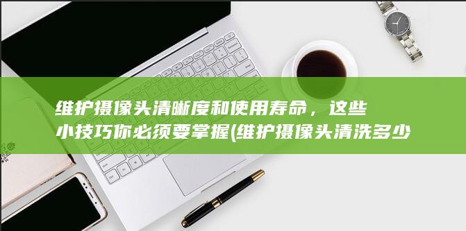 维护摄像头清晰度和使用寿命，这些小技巧你必须要掌握 (维护摄像头清洗多少钱)