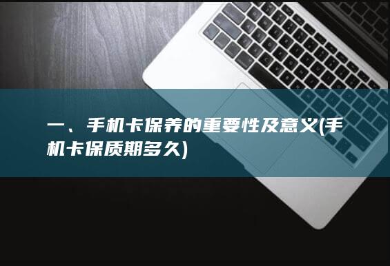 一、手机卡保养的重要性及意义 (手机卡保质期多久)