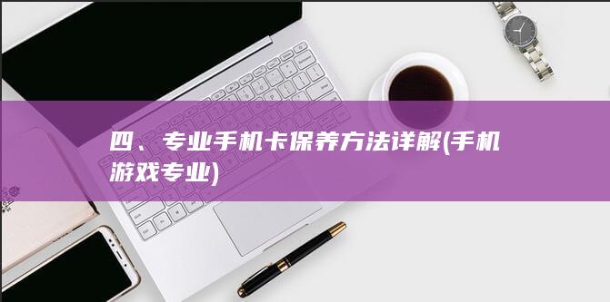 四、专业手机卡保养方法详解 (手机游戏专业)