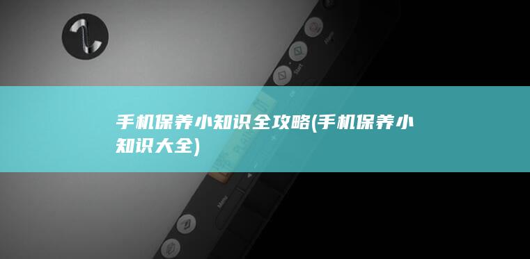 手机保养小知识全攻略 (手机保养小知识大全)