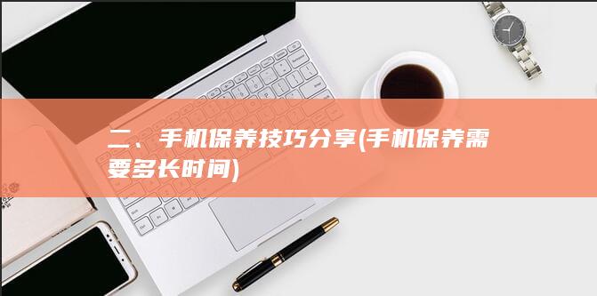 二、手机保养技巧分享 (手机保养需要多长时间)