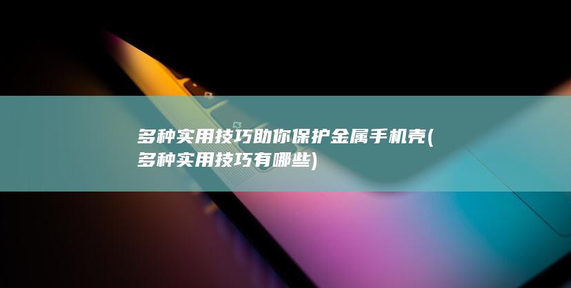 多种实用技巧助你保护金属手机壳 (多种实用技巧有哪些)