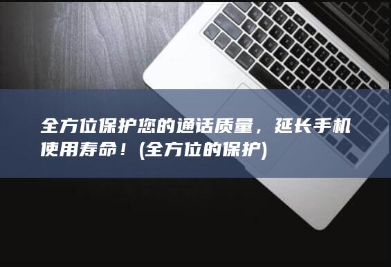 全方位保护您的通话质量，延长手机使用寿命！ (全方位的保护)