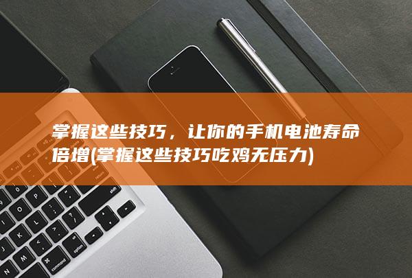 掌握这些技巧，让你的手机电池寿命倍增 (掌握这些技巧吃鸡无压力)