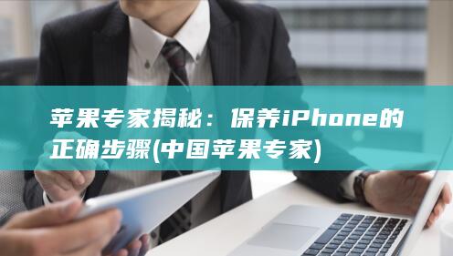 苹果专家揭秘：保养iPhone的正确步骤 (中国苹果专家)