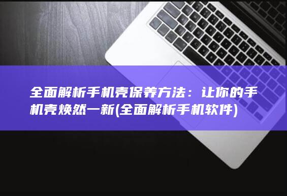 全面解析手机壳保养方法：让你的手机壳焕然一新 (全面解析手机软件)