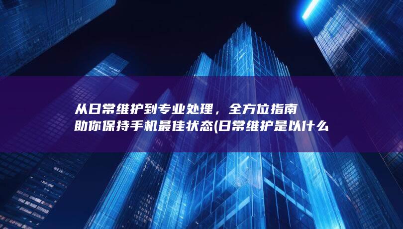 从日常维护到专业处理，全方位指南助你保持手机最佳状态 (日常维护是以什么为中心内容)