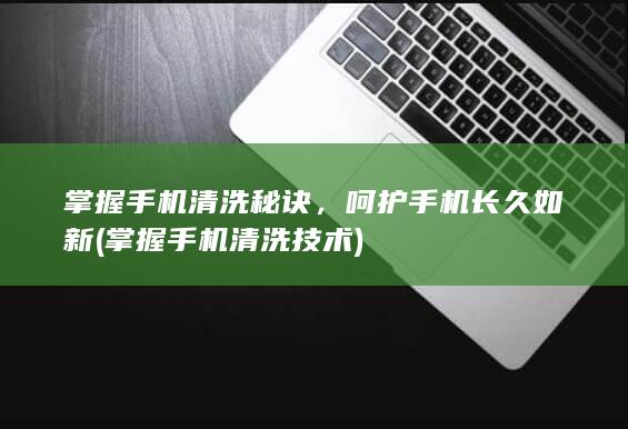 掌握手机清洗秘诀，呵护手机长久如新 (掌握手机清洗技术)