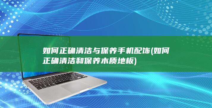 如何正确清洁与保养手机配饰 (如何正确清洁和保养木质地板)