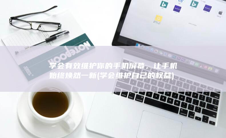 学会有效维护你的手机屏幕，让手机始终焕然一新 (学会维护自己的权益)