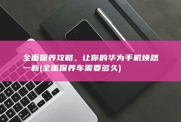 全面保养攻略，让你的华为手机焕然一新 (全面保养车需要多久)