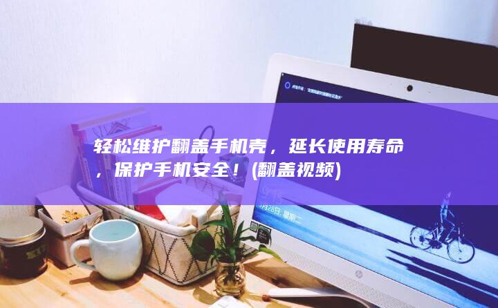 轻松维护翻盖手机壳，延长使用寿命，保护手机安全！ (翻盖视频)