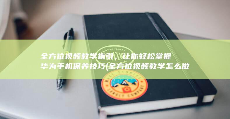 全方位视频教学指引，让你轻松掌握华为手机保养技巧 (全方位视频教学怎么做)