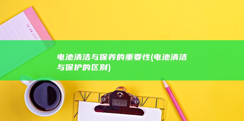 电池清洁与保养的重要性 (电池清洁与保护的区别)