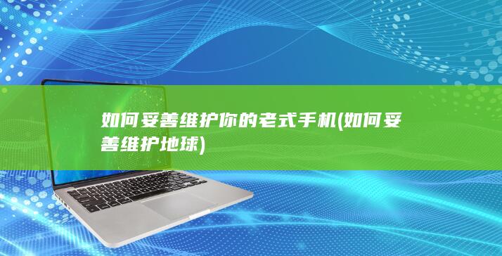 如何妥善维护你的老式手机 (如何妥善维护地球)