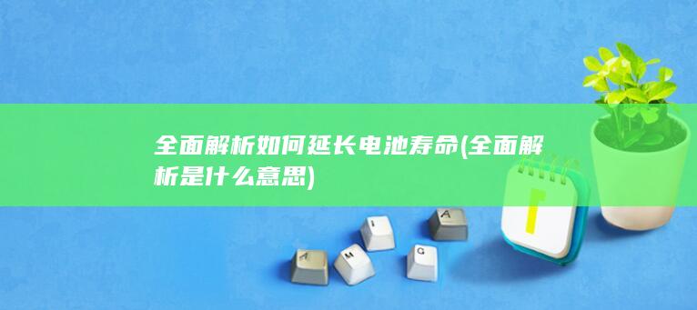 全面解析如何延长电池寿命 (全面解析是什么意思)