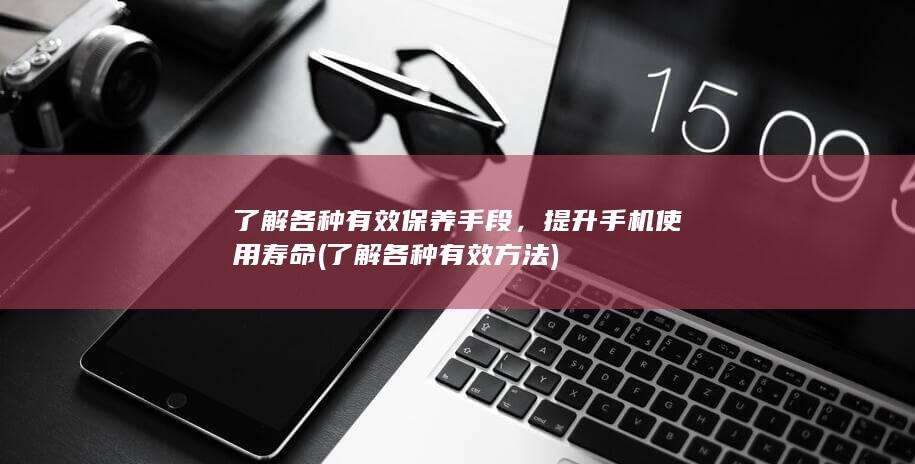 了解各种有效保养手段，提升手机使用寿命 (了解各种有效方法)