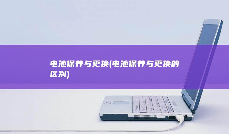 电池保养与更换 (电池保养与更换的区别)