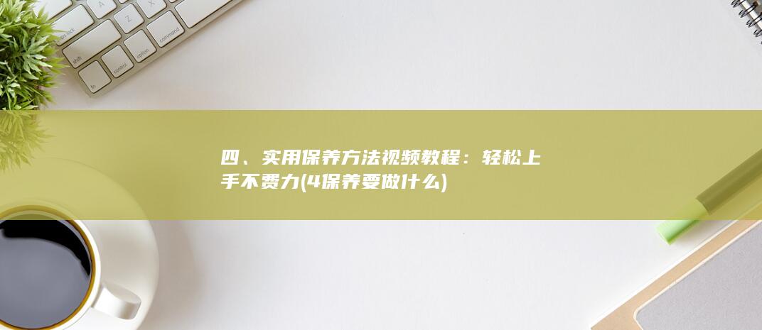 四、实用保养方法视频教程：轻松上手不费力 (4保养要做什么)