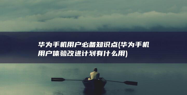 华为手机用户必备知识点 (华为手机用户体验改进计划有什么用)