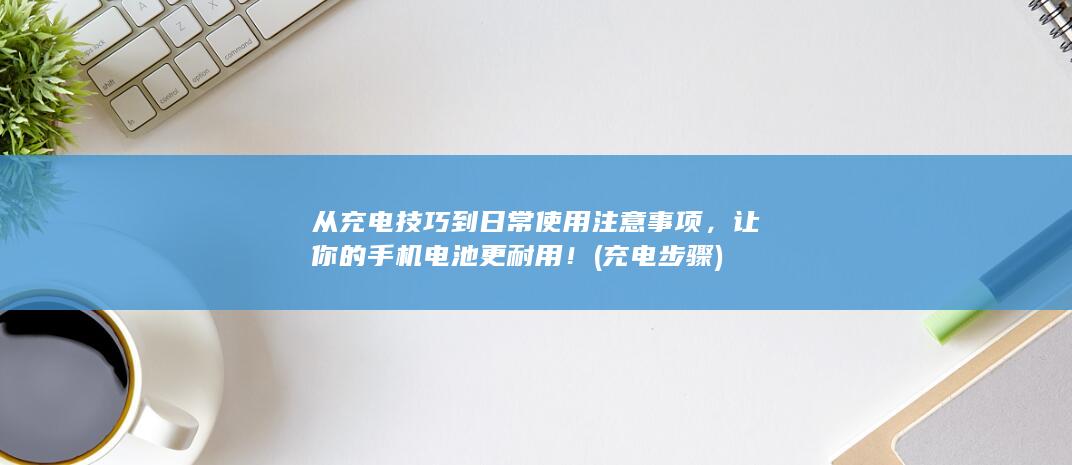 从充电技巧到日常使用注意事项，让你的手机电池更耐用！ (充电步骤)