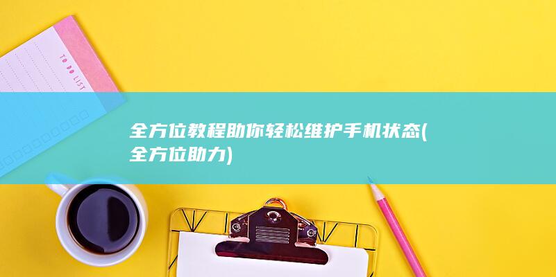 全方位教程助你轻松维护手机状态 (全方位助力)