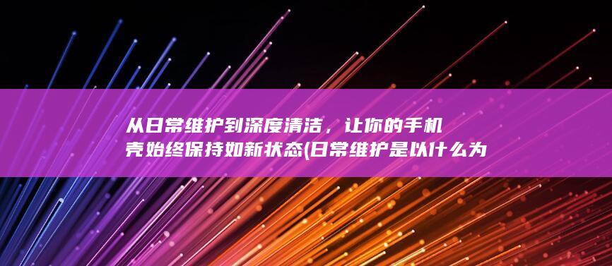 从日常维护到深度清洁，让你的手机壳始终保持如新状态 (日常维护是以什么为中心内容)