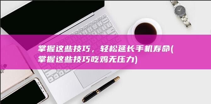 掌握这些技巧，轻松延长手机寿命 (掌握这些技巧吃鸡无压力)