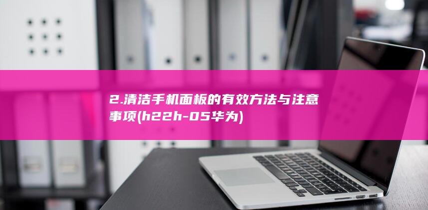 2. 清洁手机面板的有效方法与注意事项(h22h-05华为)