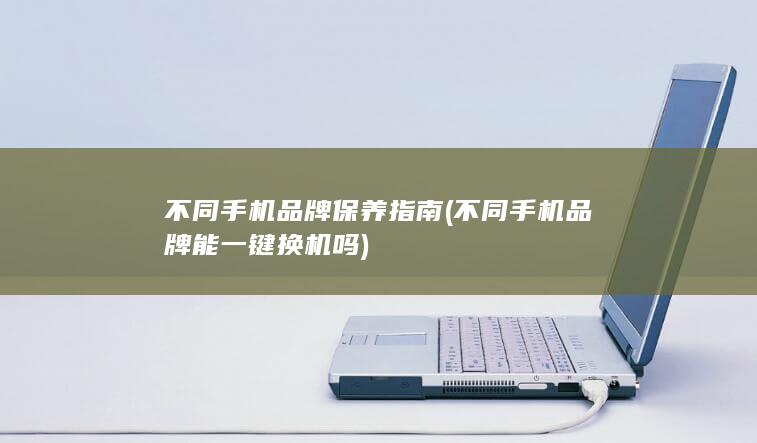 不同手机品牌保养指南 (不同手机品牌能一键换机吗)