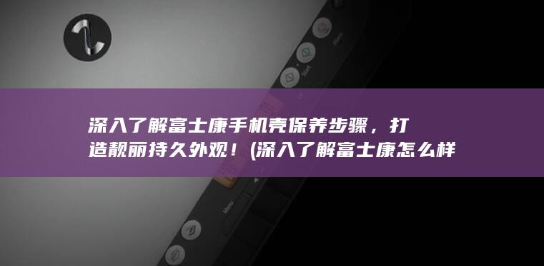 深入了解富士康手机壳保养步骤，打造靓丽持久外观！ (深入了解富士康怎么样)