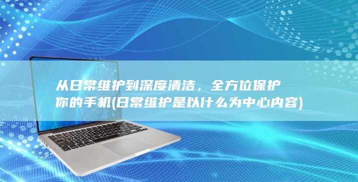 从日常维护到深度清洁，全方位保护你的手机 (日常维护是以什么为中心内容)