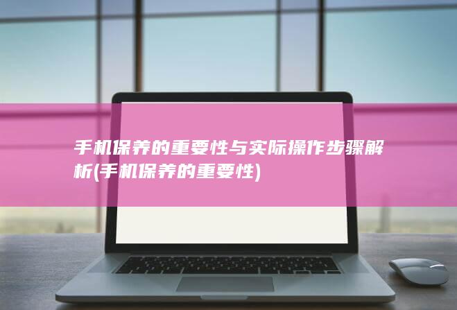 手机保养的重要性与实际操作步骤解析 (手机保养的重要性)