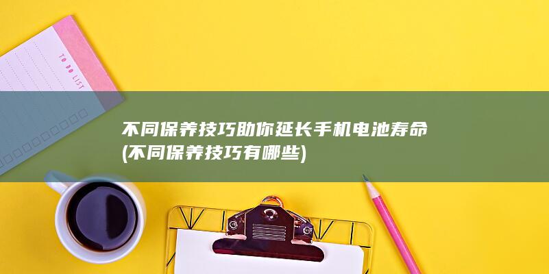 不同保养技巧助你延长手机电池寿命 (不同保养技巧有哪些)