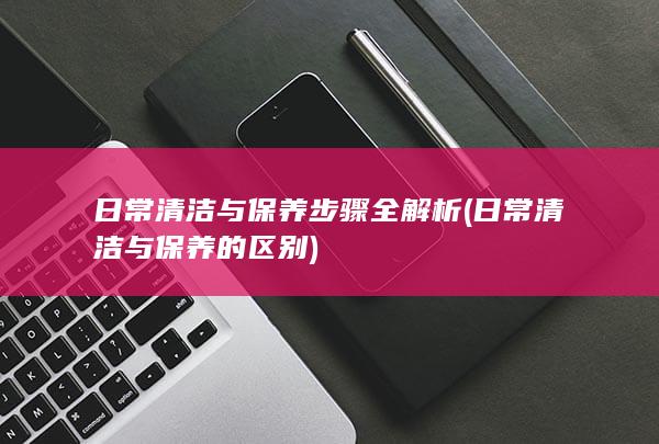 日常清洁与保养步骤全解析 (日常清洁与保养的区别)