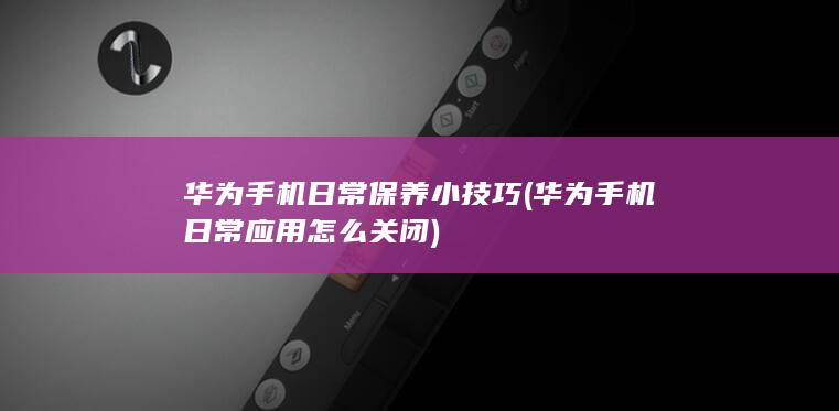 华为手机日常保养小技巧 (华为手机日常应用怎么关闭)