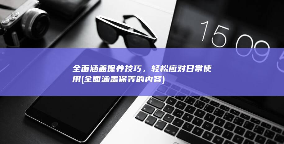 全面涵盖保养技巧，轻松应对日常使用 (全面涵盖保养的内容)