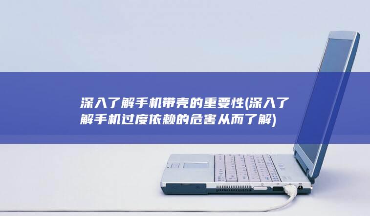 深入了解手机带壳的重要性 (深入了解手机过度依赖的危害从而了解)