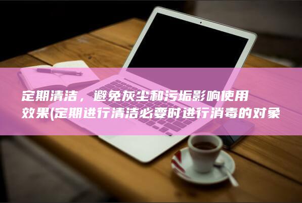 定期清洁，避免灰尘和污垢影响使用效果 (定期进行清洁必要时进行消毒的对象包括)