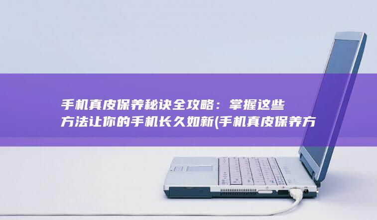 手机真皮保养秘诀全攻略：掌握这些方法让你的手机长久如新 (手机真皮保养方法)