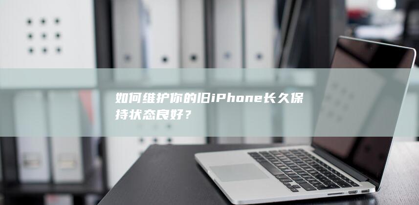 如何维护你的旧iPhone长久保持状态良好？