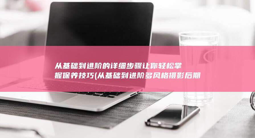 从基础到进阶的详细步骤让你轻松掌握保养技巧 (从基础到进阶多风格摄影后期全能课 陆过的lu)