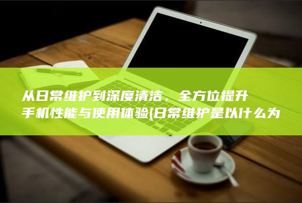 从日常维护到深度清洁，全方位提升手机性能与使用体验 (日常维护是以什么为中心内容)