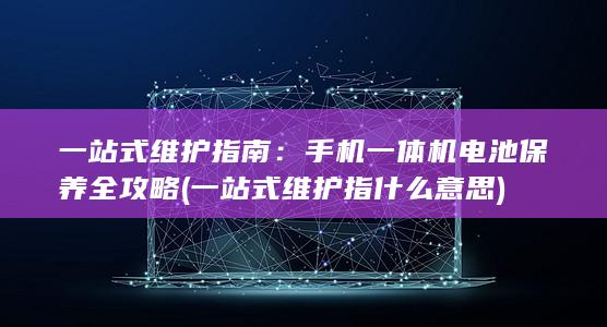 一站式维护指南：手机一体机电池保养全攻略 (一站式维护指什么意思)