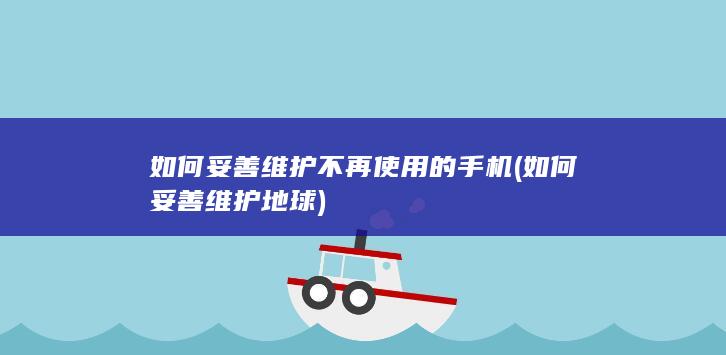 如何妥善维护不再使用的手机 (如何妥善维护地球)