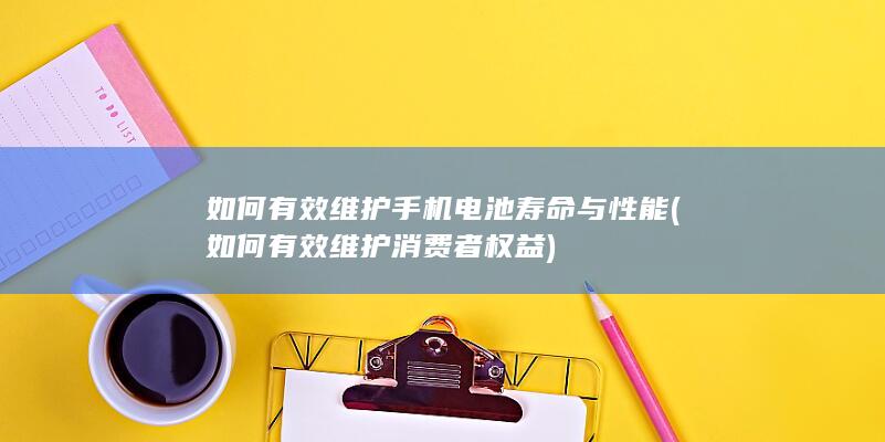 如何有效维护手机电池寿命与性能 (如何有效维护消费者权益)