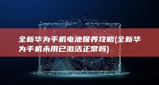 全新华为手机电池保养攻略 (全新华为手机未用已激活正常吗)