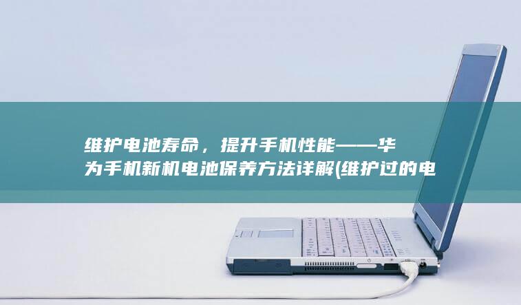 维护电池寿命，提升手机性能 —— 华为手机新机电池保养方法详解 (维护过的电池寿命怎么样?)