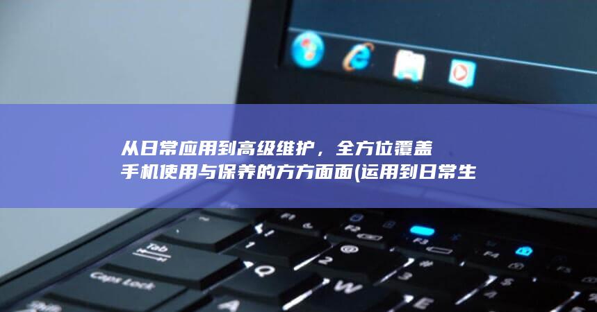 从日常应用到高级维护，全方位覆盖手机使用与保养的方方面面 (运用到日常生活英语怎么表达)