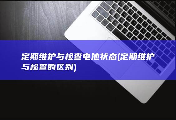 定期维护与检查电池状态 (定期维护与检查的区别)